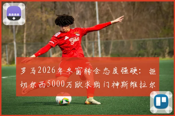 罗马2026年冬窗转会态度强硬：拒切尔西5000万欧求购门神斯维拉尔，加价亦不出售
