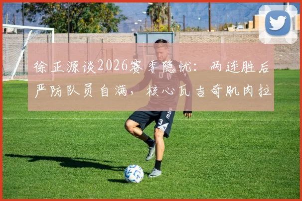 徐正源谈2026赛季隐忧:两连胜后严防队员自满,核心瓦吉奇肌肉拉伤康复进程详解