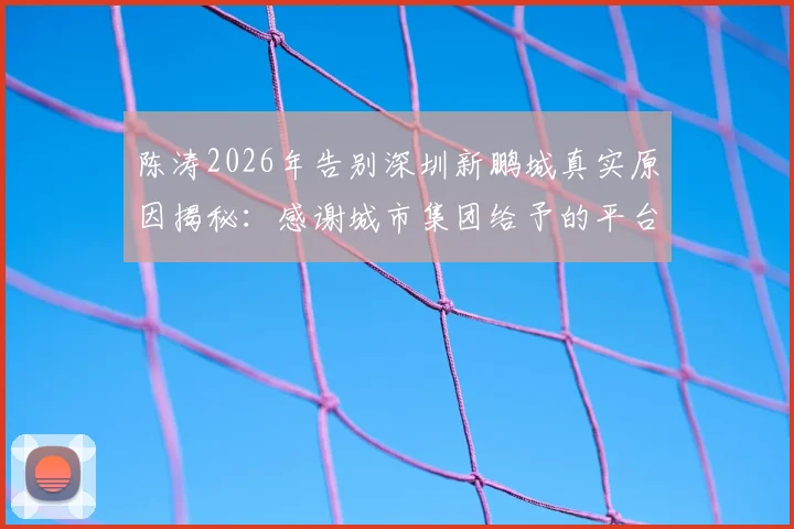 陈涛2026年告别深圳新鹏城真实原因揭秘:感谢城市集团给予的平台与机会,未来执教去向分析