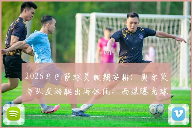 2026年巴萨球员假期安排:奥尔莫与队友游艇出海休闲,西媒曝光球员赛后放松瞬间