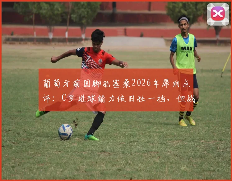 葡萄牙前国脚孔塞桑2026年犀利点评：C罗进球能力依旧独一档，但战术角色已悄然改变