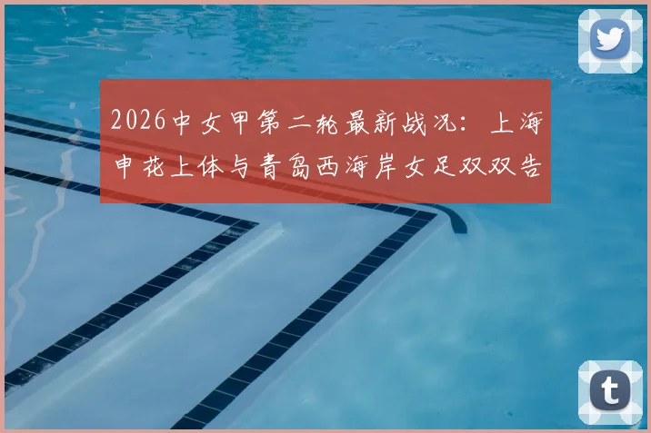 2026中女甲第二轮最新战况：上海申花上体与青岛西海岸女足双双告捷豪取两连胜，附完整积分榜及赛事分析