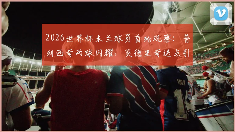 2026世界杯米兰球员首轮观察：普利西奇两球闪耀，莫德里奇送点引热议，全队表现深度复盘
