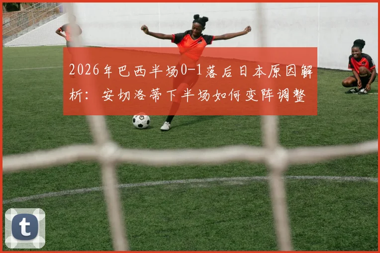2026年巴西半场0-1落后日本原因解析：安切洛蒂下半场如何变阵调整及战术应对方案