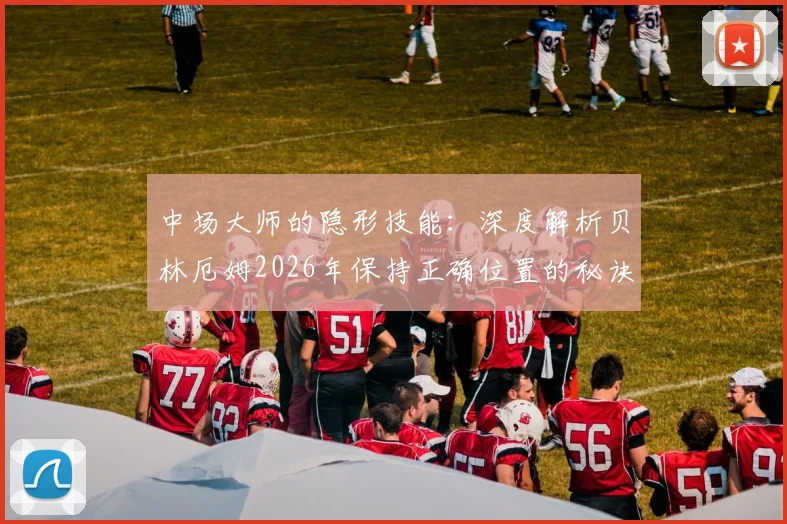 中场大师的隐形技能：深度解析贝林厄姆2026年保持正确位置的秘诀与实战价值