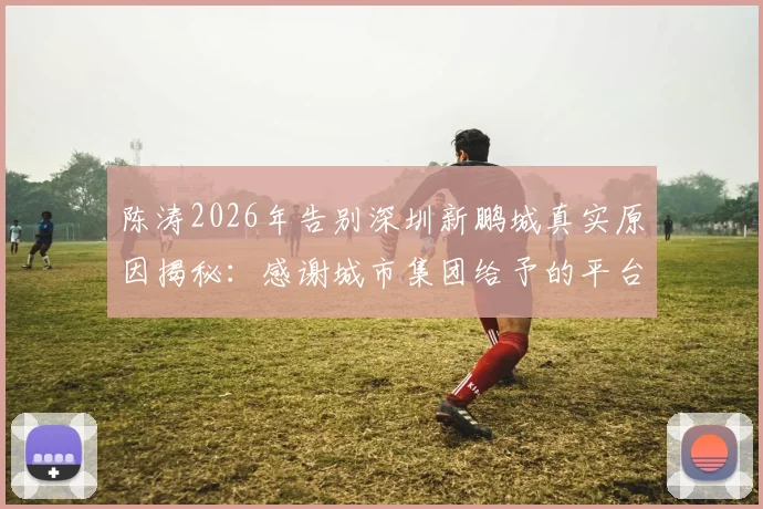 陈涛2026年告别深圳新鹏城真实原因揭秘:感谢城市集团给予的平台与机会,未来执教去向分析