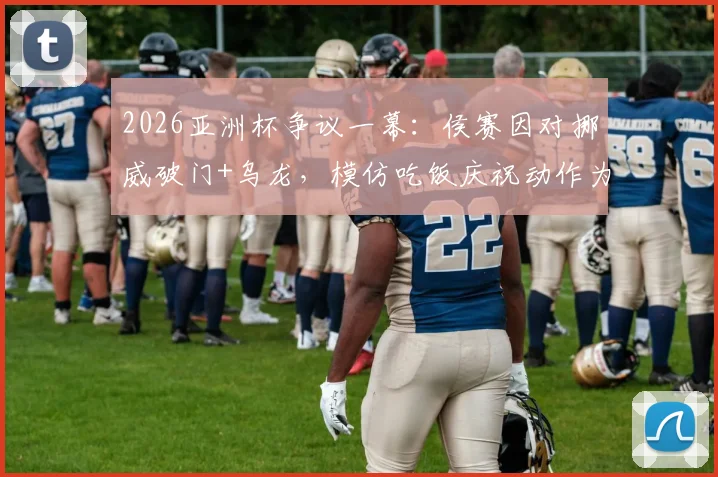 2026亚洲杯争议一幕：侯赛因对挪威破门+乌龙，模仿吃饭庆祝动作为何被罚下？
